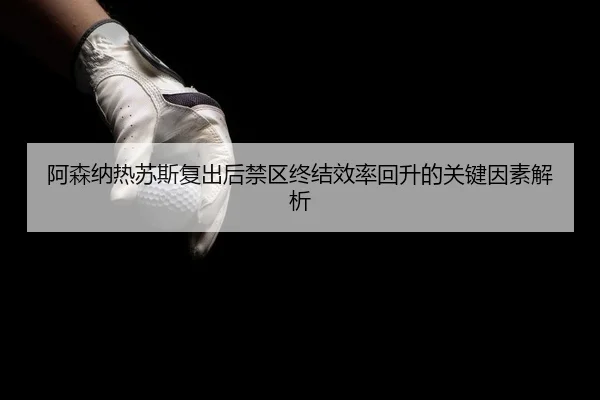 阿森纳热苏斯复出后禁区终结效率回升的关键因素解析
