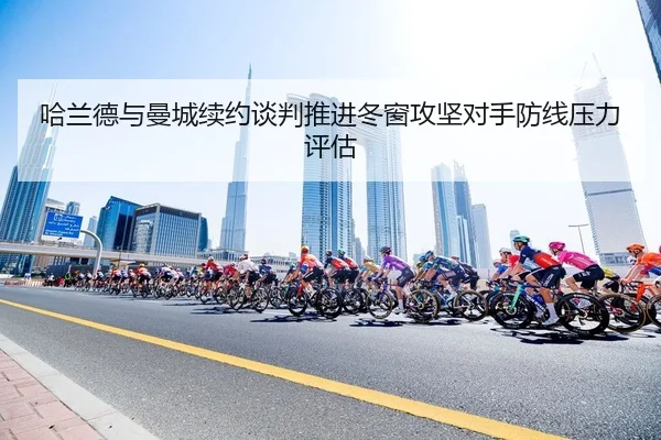 哈兰德与曼城续约谈判推进冬窗攻坚对手防线压力评估